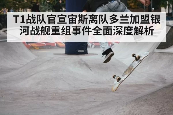 T1战队官宣宙斯离队多兰加盟银河战舰重组事件全面深度解析