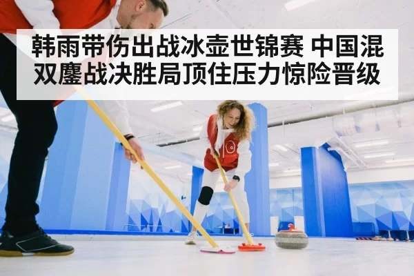 韩雨带伤出战冰壶世锦赛 中国混双鏖战决胜局顶住压力惊险晋级